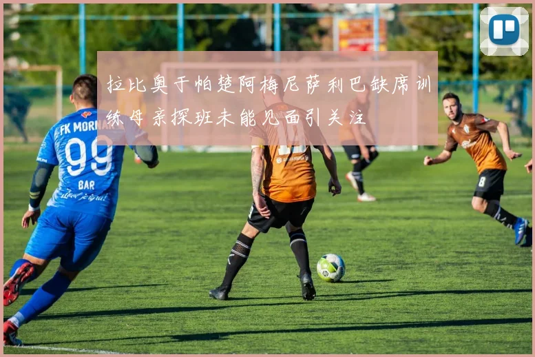 拉比奥于帕楚阿梅尼萨利巴缺席训练母亲探班未能见面引关注