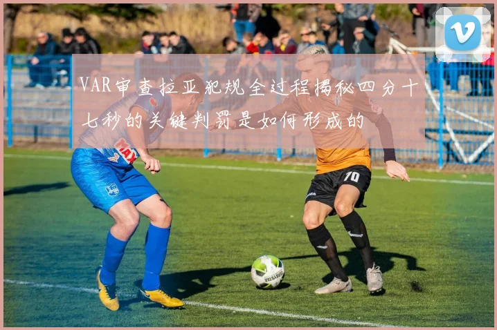 VAR审查拉亚犯规全过程揭秘四分十七秒的关键判罚是如何形成的