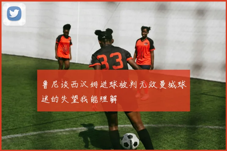 鲁尼谈西汉姆进球被判无效曼城球迷的失望我能理解