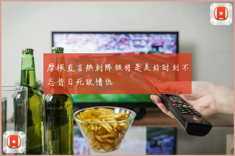 摩根直言热刺降级将是美好时刻不忘昔日死敌情仇