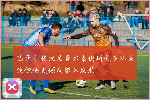 巴萨小将托尼费尔南德斯受多队关注但他更倾向留队发展