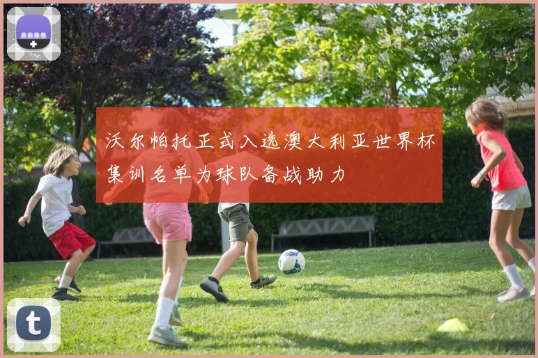 沃尔帕托正式入选澳大利亚世界杯集训名单为球队备战助力