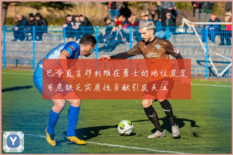 巴爷直言邓利维在勇士的地位岌岌可危缺乏实质性贡献引发关注