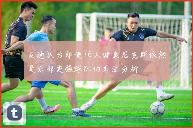 麦迪认为即便76人健康尼克斯依然是东部更强球队的看法分析
