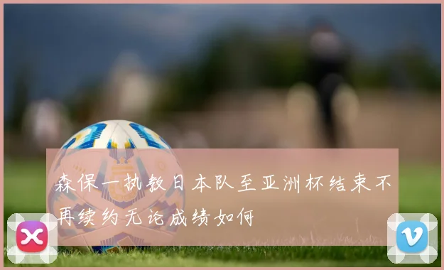 森保一执教日本队至亚洲杯结束不再续约无论成绩如何