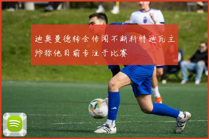 迪奥曼德转会传闻不断科特迪瓦主帅称他目前专注于比赛