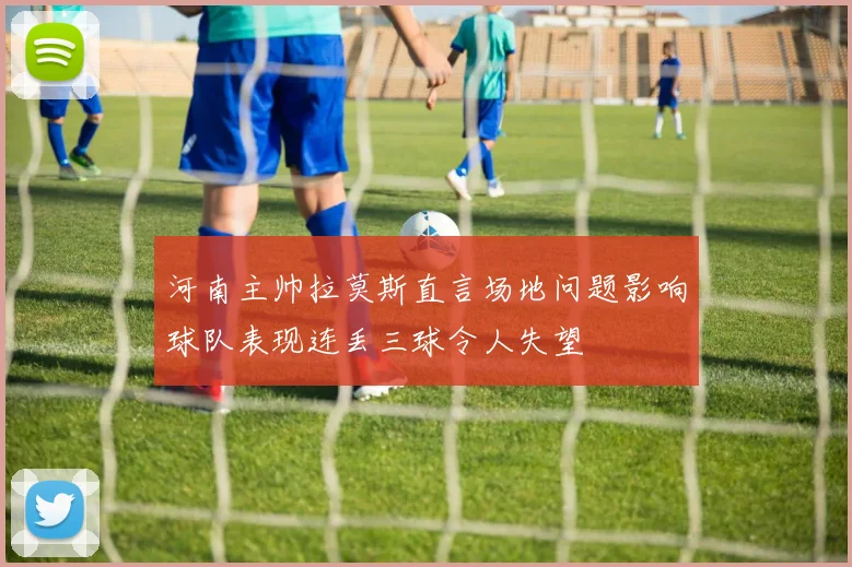 河南主帅拉莫斯直言场地问题影响球队表现连丢三球令人失望