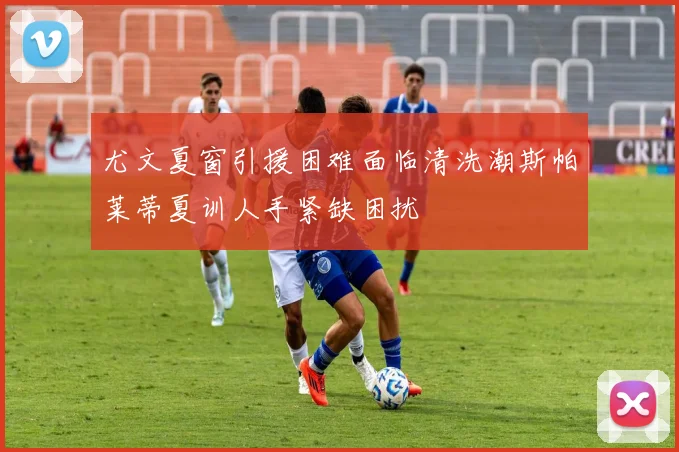 尤文夏窗引援困难面临清洗潮斯帕莱蒂夏训人手紧缺困扰