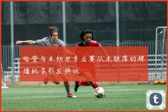 哈登与米切尔季后赛从未缺席的辉煌纪录引发热议