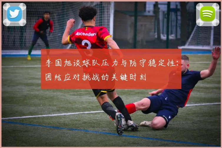 李国旭谈球队压力与防守稳定性：团结应对挑战的关键时刻