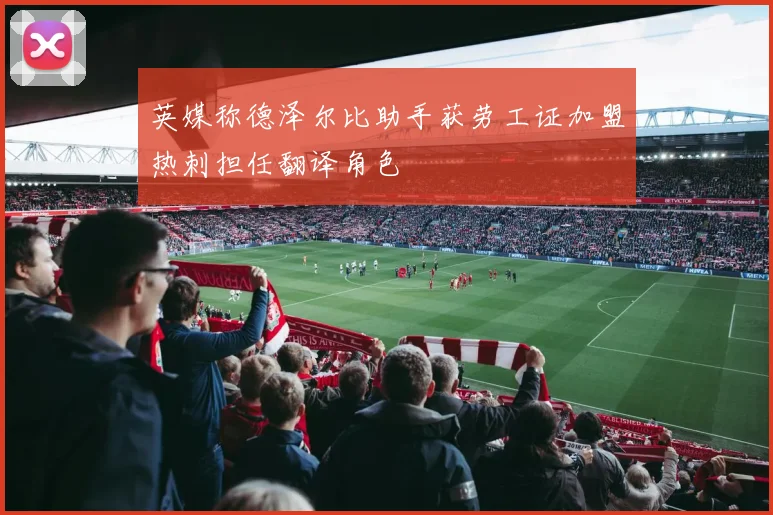 英媒称德泽尔比助手获劳工证加盟热刺担任翻译角色