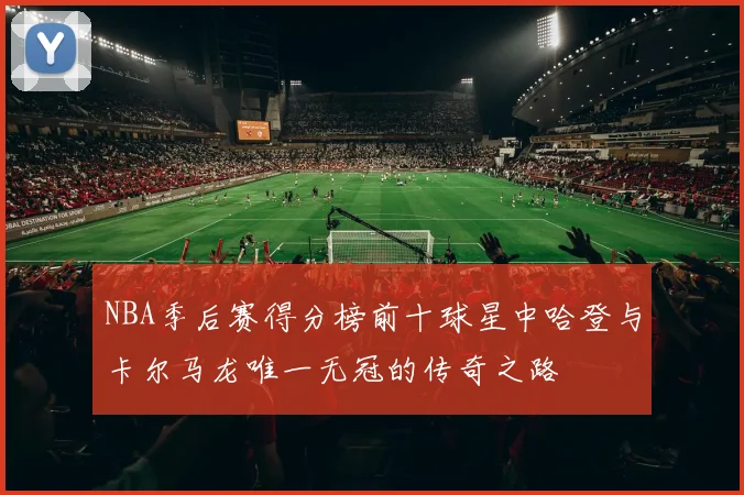 NBA季后赛得分榜前十球星中哈登与卡尔马龙唯一无冠的传奇之路