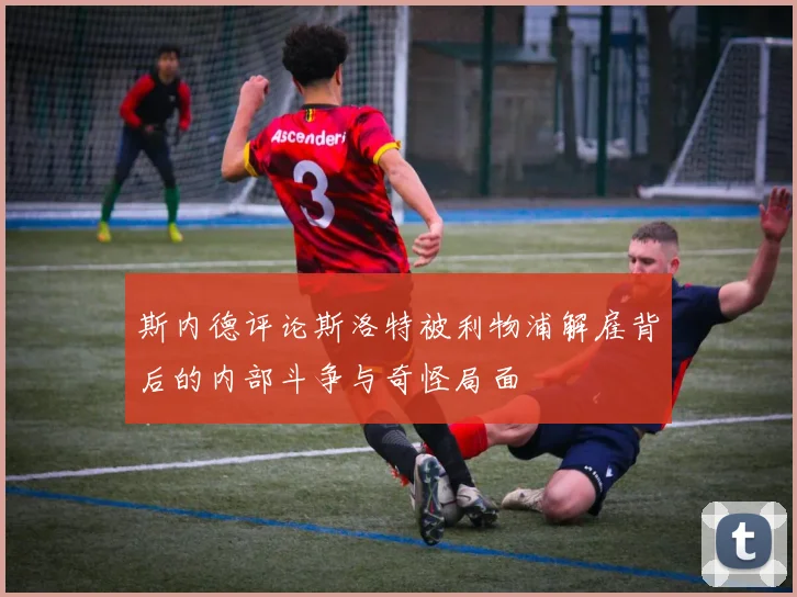 斯内德评论斯洛特被利物浦解雇背后的内部斗争与奇怪局面