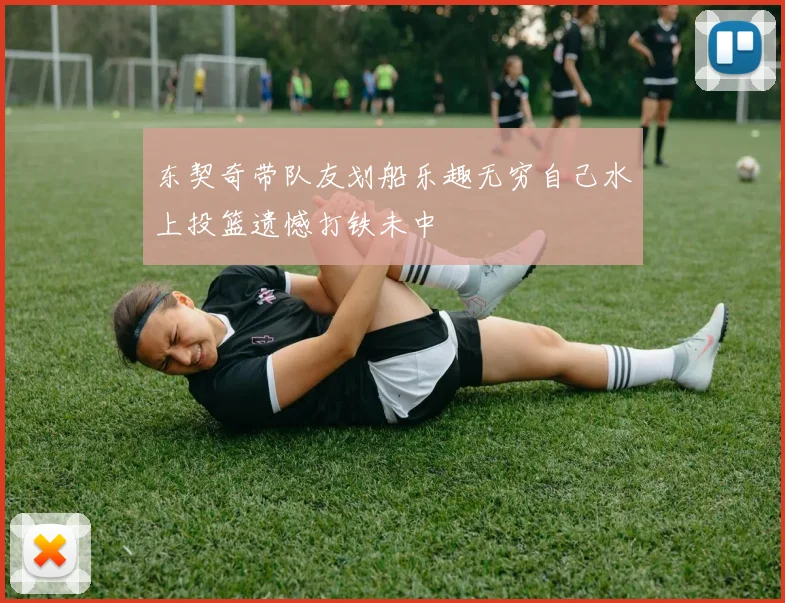 东契奇带队友划船乐趣无穷自己水上投篮遗憾打铁未中