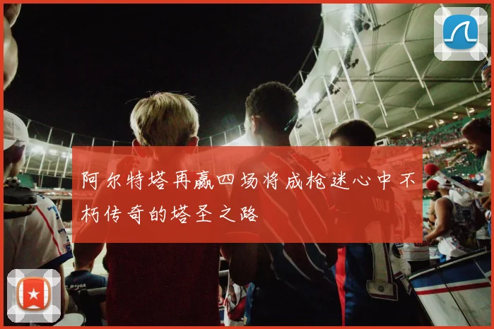 阿尔特塔再赢四场将成枪迷心中不朽传奇的塔圣之路