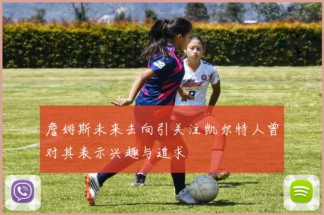詹姆斯未来去向引关注凯尔特人曾对其表示兴趣与追求