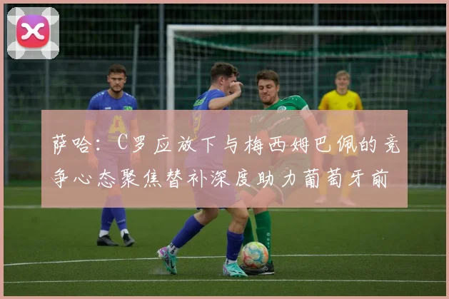 萨哈：C罗应放下与梅西姆巴佩的竞争心态聚焦替补深度助力葡萄牙前行
