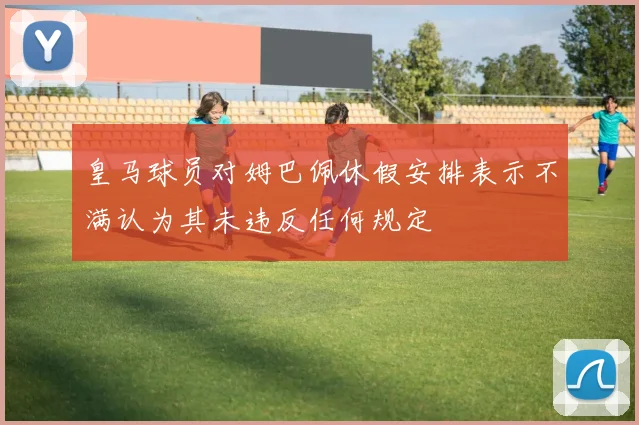 皇马球员对姆巴佩休假安排表示不满认为其未违反任何规定