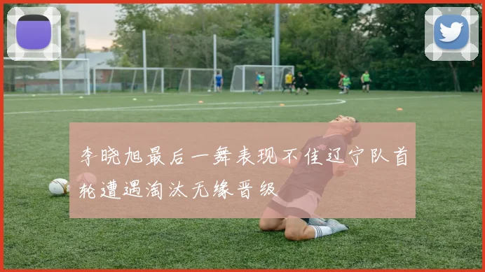 李晓旭最后一舞表现不佳辽宁队首轮遭遇淘汰无缘晋级