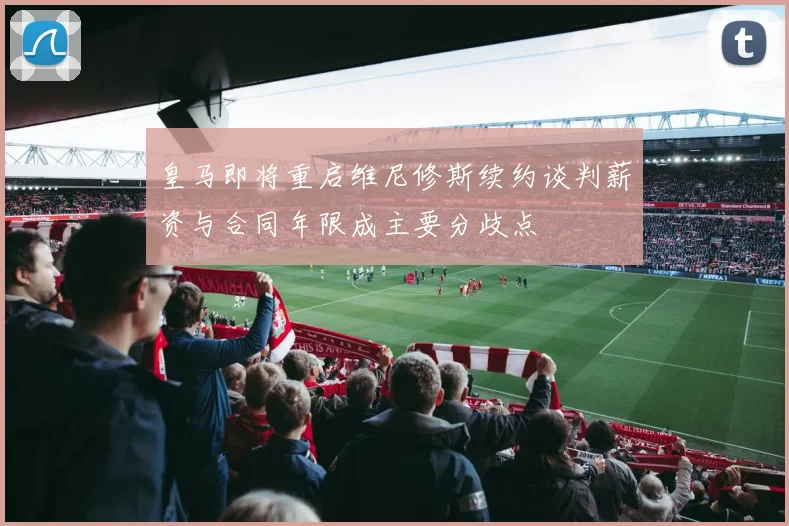 皇马即将重启维尼修斯续约谈判薪资与合同年限成主要分歧点