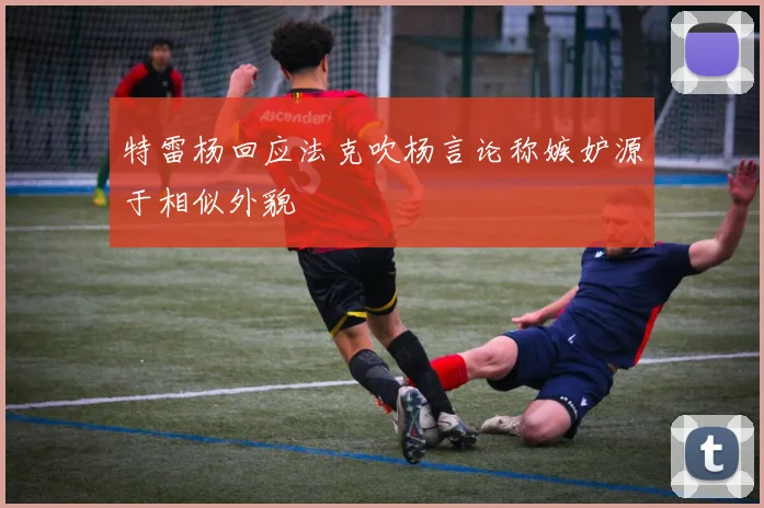 特雷杨回应法克吹杨言论称嫉妒源于相似外貌