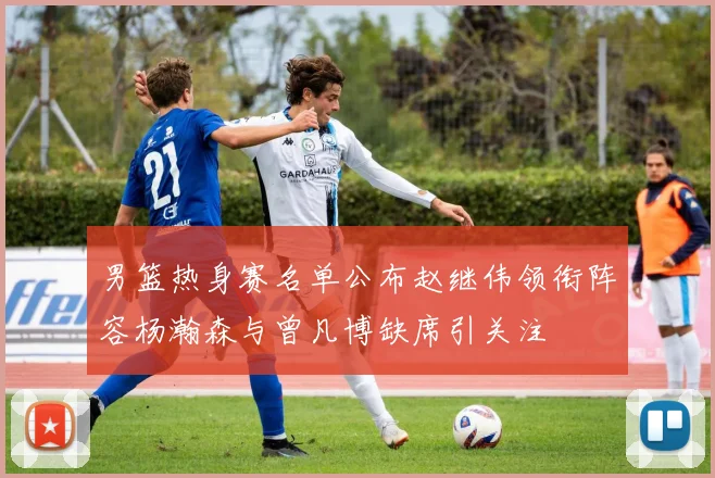 男篮热身赛名单公布赵继伟领衔阵容杨瀚森与曾凡博缺席引关注