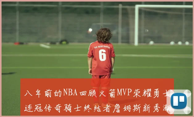八年前的NBA回顾火箭MVP荣耀勇士连冠传奇骑士终结者詹姆斯新秀潮流涌动
