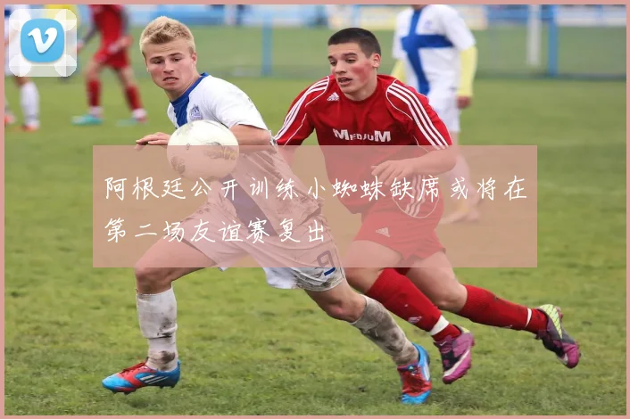 阿根廷公开训练小蜘蛛缺席或将在第二场友谊赛复出