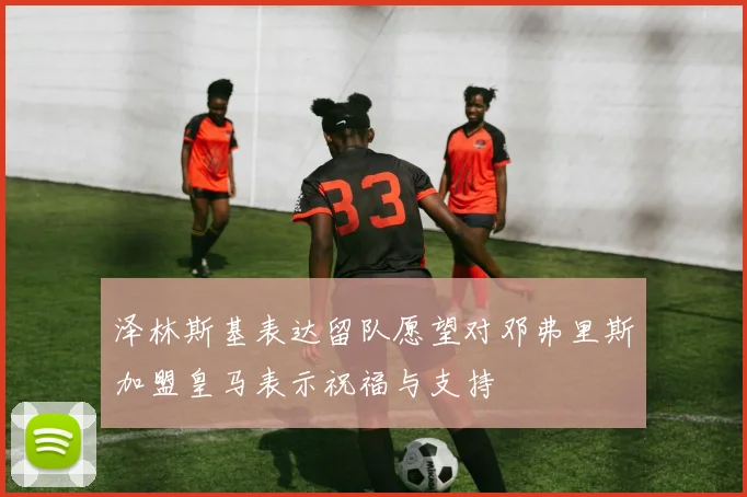 泽林斯基表达留队愿望对邓弗里斯加盟皇马表示祝福与支持