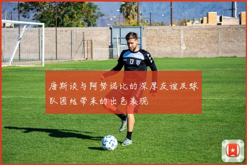 唐斯谈与阿努诺比的深厚友谊及球队团结带来的出色表现