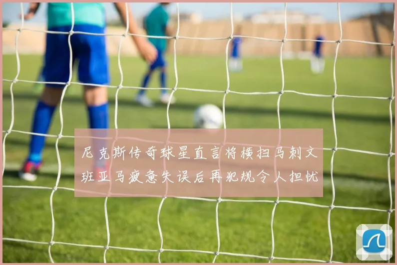 尼克斯传奇球星直言将横扫马刺文班亚马疲惫失误后再犯规令人担忧