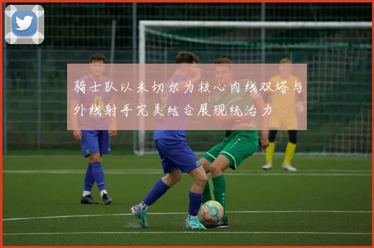 骑士队以米切尔为核心内线双塔与外线射手完美结合展现统治力