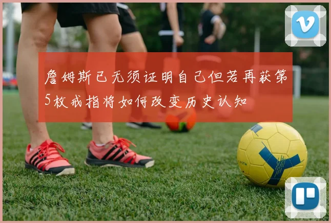 詹姆斯已无须证明自己但若再获第5枚戒指将如何改变历史认知