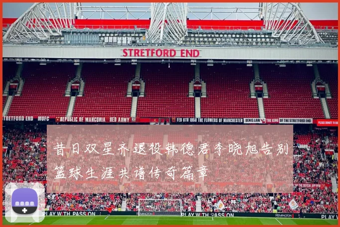 昔日双星齐退役韩德君李晓旭告别篮球生涯共谱传奇篇章